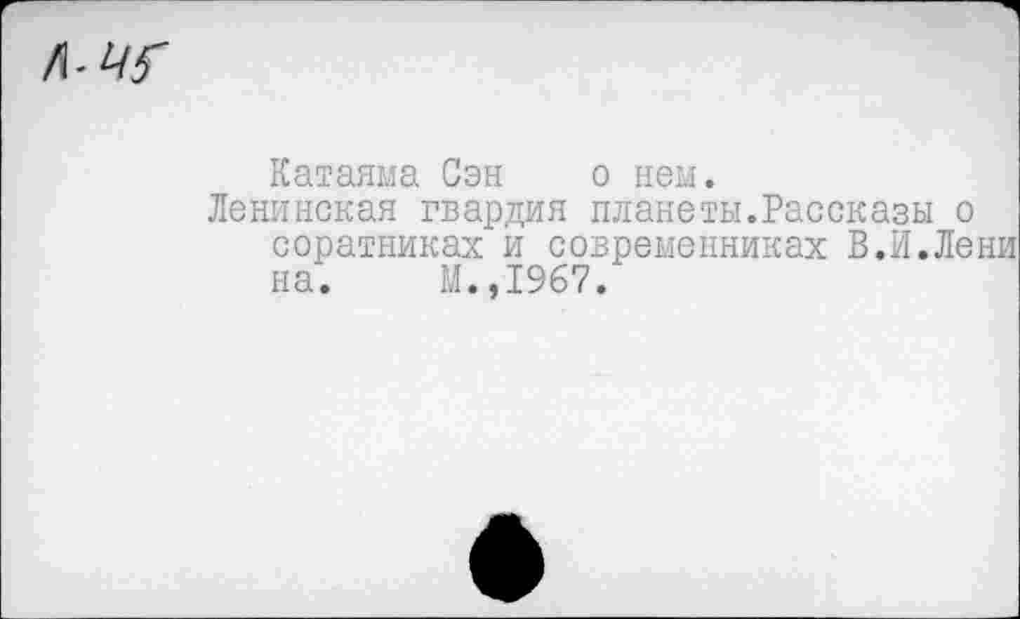 ﻿Катаяма Сэн о нем.
Ленинская гвардия планеты.Рассказы о соратниках и современниках В.И.Лени на. М.,1967.